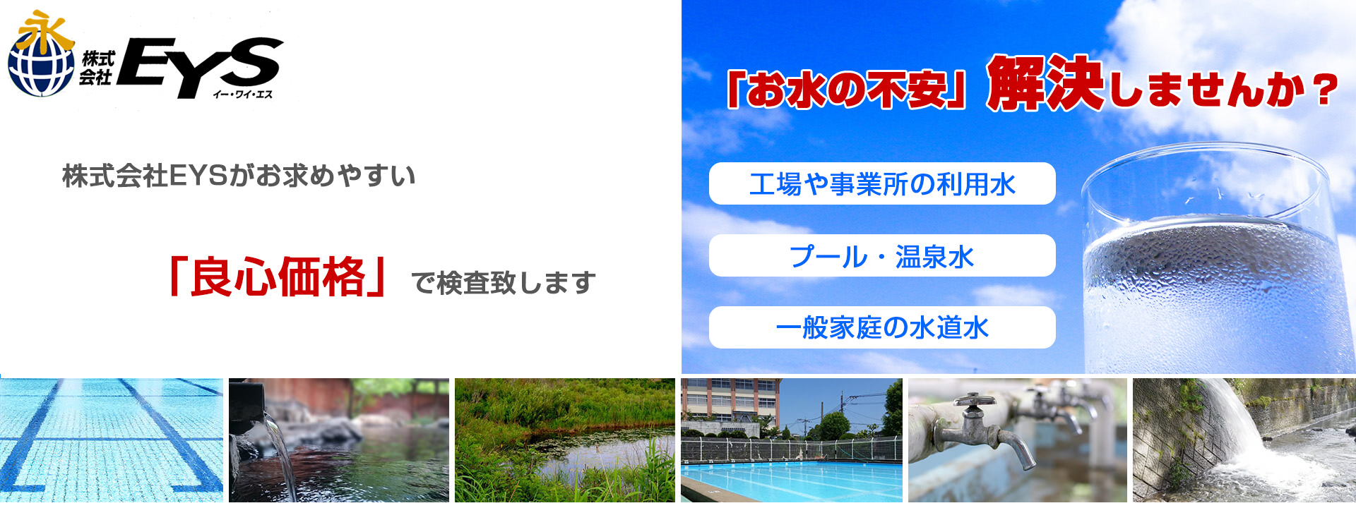 株式会社EYS信頼の技術と経験でお水の「安心」をお届けします。工場や事業所の利用水、プール、温泉水、一般家庭の水道水などあらゆるケースの検査いたします。